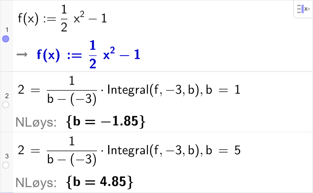 CAS-utrekning med GeoGebra. På linje 1 er det skrive f av x kolon er lik ein halv x i andre minus 1. Svaret er det same. På linje 2 er det skrive 2 er lik 1 delt på parentes b minus minus 3 parentes slutt multiplisert med Integral parentes f komma, minus 3 komma, b parentes slutt komma, b er lik 1. Svaret med "N Løys" er b er lik minus 1,85. På linje 3 er det skrive 2 er lik 1 delt på parentes b minus minus 3 parentes slutt multiplisert med Integral parentes f komma, minus 3 komma, b parentes slutt komma, b er lik 5. Svaret med "N Løys" er b er lik 4,85. Skjermutklipp.