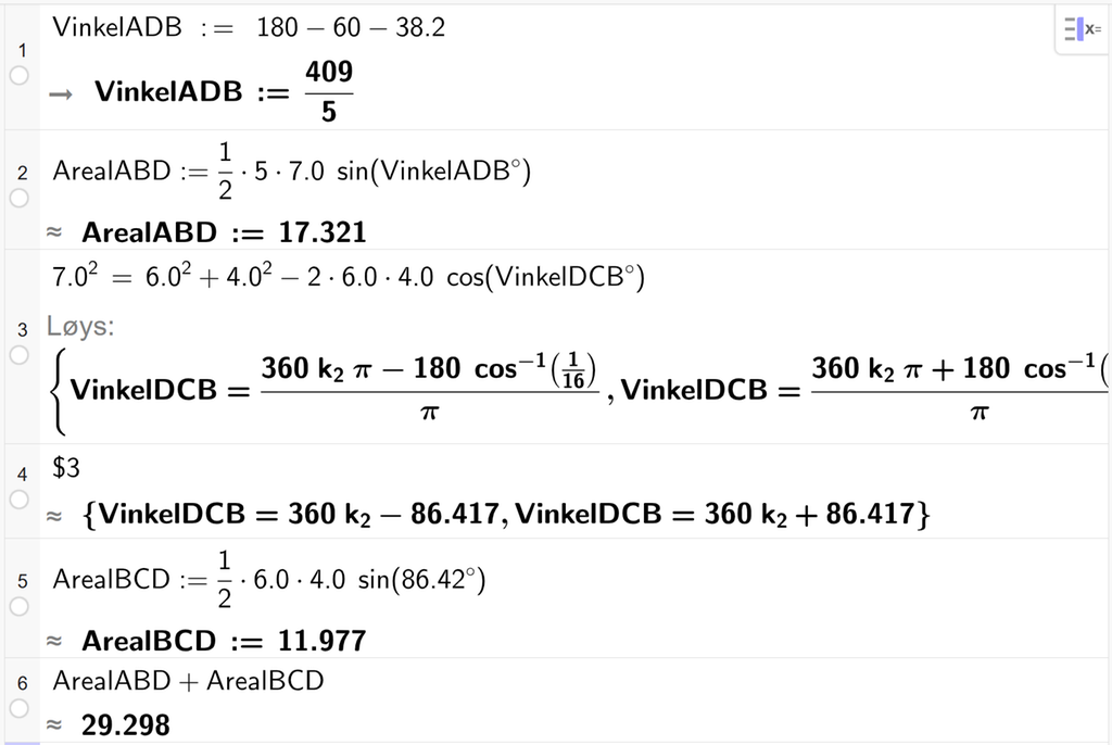 På linje 1 i CAS-vindauget i GeoGebra er det skrive VinkelADB kolon er lik 180 minus 60 minus 38,2. Svaret er VinkelADB kolon er lik 409 femdelar. På linje 2 er det skrive ArealABD kolon er lik ein halv gonger 5 gonger 7,0 gonger sin parentes VinkelADB gradsymbol parentes slutt. Svaret med tilnærming er ArealABD kolon er lik 17,321. På linje 3 er det skrive 7,0 i andre er lik 6,0 i andre pluss 4,0 i andre minus 2 gonger 6,0 gonger 4,0 gonger cos parentes VinkelDCB gradsymbol parentes slutt. Svaret med Løys er VinkelDCB er lik to uttrykk som vi finn tilnærma verdi til, på neste linje. På linje 4 er det skrive dollarteikn 3. Svaret med tilnærming er VinkelDCB er lik 360 k 1 minus 86,417 og VinkelDCB er lik 360 k 1 pluss 86,417. På linje 5 er det skrive ArealBCD kolon er lik ein halv gonger 6,0 gonger 4,0 gonger sin parentes 86,417 gradsymbol parentes slutt. Svaret med tilnærming er ArealBCD kolon er lik 11,977. På linje 6 er det skrive ArealABD pluss ArealBCD. Svaret med tilnærming er 29,298. Skjermutklipp.