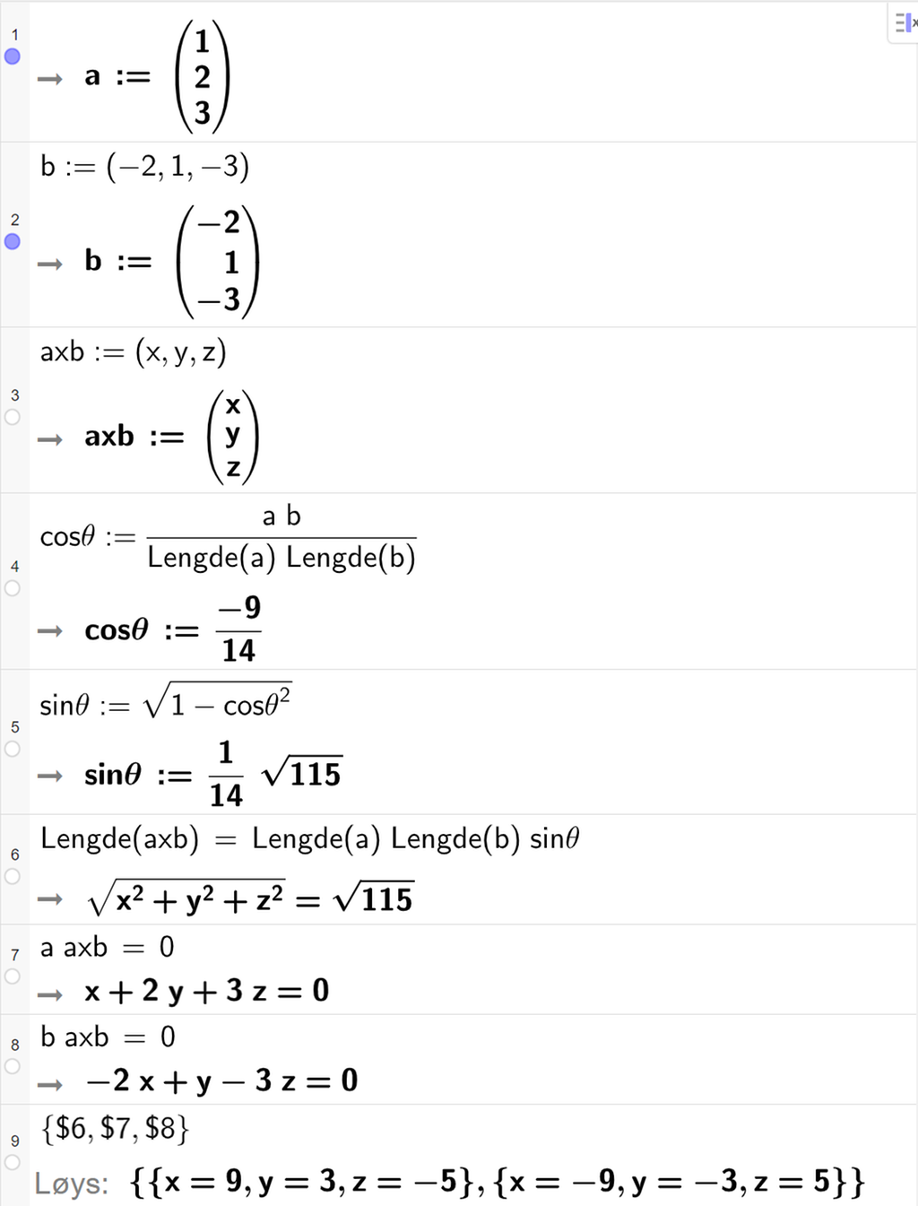 Skjermutklipp frå CAS-feltet i GeoGebra. På linje 1 og 2 er vektorane a og b frå oppgåva skrivne inn. På linje 3 er vektoren a x b definert med koordinatane x, y og z. På linje 4 er cos theta definert som a b delt på Lengde a og delt på Lengde b. Svaret er cos theta kolon er lik minus 9 fjortendelar. På linje 5 er sin theta definert som rota av parentes 1 minus cos theta i andre parentes slutt. Svaret er sin theta kolon er lik ein fjortendels rot 115. På linje 6 er likninga Lengde a x b er lik Lengde a multiplisert med Lengde b multiplisert med sin theta skriven inn. Svaret er rota av parentes x i andre pluss y i andre pluss z i andre parentes slutt er lik rot 115. På linje 7 er likninga a multiplisert med a x b er lik 0 skriven inn. Svaret er x pluss 2 y pluss 3 z er lik 0. På linje 8 er likninga b multiplisert med a x b er lik 0 skriven inn. Svaret er minus 2 x pluss y minus 3 z er lik 0. På linje 9 det skrive sløyfeparentes dollarteikn 6 komma, dollarteikn 7 komma, dollarteikn 8 sløyfeparentes slutt. Svaret med Løys er x er lik 9, y er lik 3, z er lik minus 5 eller x er lik minus 9, y er lik minus 3, z er lik 5.