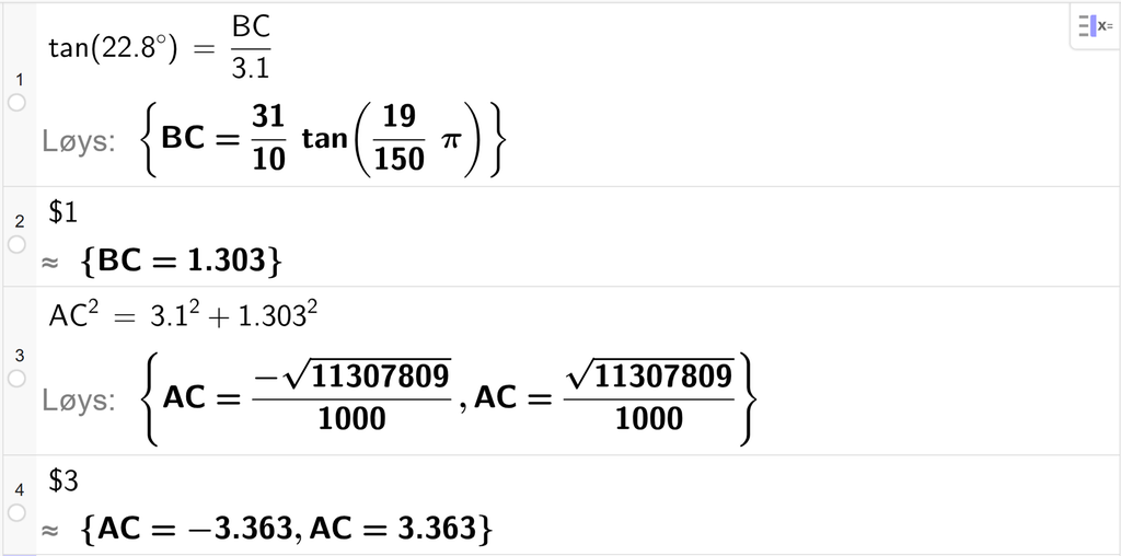 På linje 1 i CAS-vindauget i GeoGebra er det skrive tan parentes 22,8 gradsymbol parentes slutt er lik B C delt på 3,1. Svaret med Løys er B C er lik eit uttrykk som vi finn tilnærma verdi til, på neste linje. På linje 2 er det skrive dollarteikn 1. Svaret med tilnærming er B C er lik 1,303. På linje 3 er det skrive A C i andre er lik 3,1 i andre pluss 1,303 i andre. Svaret med Løys er A C er lik to uttrykk som vi finn tilnærma verdi til, på neste linje. På linje 4 er det skrive dollarteikn 3. Svaret med tilnærming er A C er lik minus 3,363 og A C er lik 3,363. Skjermutklipp.