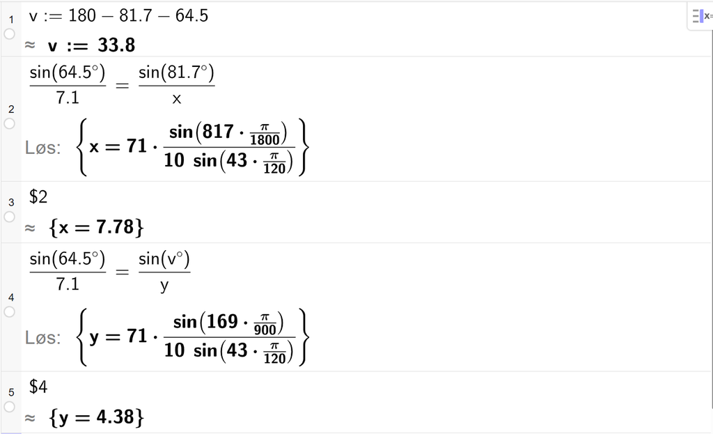På linje 1 i CAS-vinduet i GeoGebra er det skrevet v kolon er lik 180 minus 81,7 minus 64,5. Svaret med tilnærming er v kolon er lik 33,8. På linje 2 er det skrevet sin parentes 64,5 gradsymbol parentes slutt delt på 7,1 er lik sin parentes 81,7 gradsymbol parentes slutt delt på x. Svaret med Løs er x er lik et uttrykk som vi finner tilnærmet verdi til, i neste linje. På linje 3 er det skrevet dollartegn 2. Svaret med tilnærming er x er lik 7,78. På linje 4 er det skrevet sin parentes 64,5 gradsymbol parentes slutt delt på 7,1 er lik sin parentes v gradsymbol parentes slutt delt på y. Svaret med Løs er y er lik et uttrykk som vi finner tilnærmet verdi til, i neste linje. På linje 5 er det skrevet dollartegn 4. Svaret med tilnærming er y er lik 4,38. Skjermutklipp.