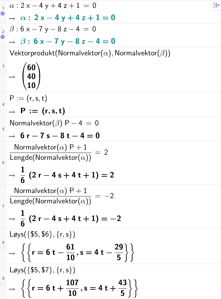 Skjermutklipp frå CAS-vindauget i GeoGebra. På linje 1 er alfa definert som 2 x minus 4 y pluss 4 z pluss 1 er lik 0. På linje 2 er beta definert som 6 x minus 7 y minus 8 z minus 4 er lik 0. På linje 3 er Vektorprodukt med argumenta Normalvektor av alfa og normalvektor av beta rekna ut til koordinatane 60, 40 og 10. På linje 4 er P definert med koordinatane r, s og t. På linje 5 er Normalvektor av beta multiplisert med P minus 4 sett lik 0. Resultatet er 6 r minus 7 s minus 8 t minus 4 er lik 0. På linje 6 er parentes Normalvektor av alfa multiplisert med P pluss 1 parentes slutt delt på Lengde av Normalvektor av alfa sett lik 2. Svaret er 1 sjettedel multiplisert med parentes 2 r minus 4 s pluss 4 t pluss 1 parentes slutt er lik 2. På linje 7 er parentes Normalvektor av alfa multiplisert med P pluss 1 parentes slutt delt på Lengde av Normalvektor av alfa sett lik minus 2. Svaret er 1 sjettedel multiplisert med parentes 2 r minus 4 s pluss 4 t pluss 1 parentes slutt er lik minus 2. På linje 8 er kommandoen Løys med argumenta sløyfeparentes dollarteikn 5 komma dollarteikn 6 sløyfeparentes slutt og sløyfeparentes r komma s sløyfeparentes slutt. Svaret er r er lik 6 t minus 61 tidelar og s er lik 4 t minus 29 femdelar. På linje 9 er kommandoen Løys med argumenta sløyfeparentes dollarteikn 5 komma dollarteikn 7 sløyfeparentes slutt og sløyfeparentes r komma s sløyfeparentes slutt. Svaret er r er lik 6 t pluss 107 tidelar og s er lik 4 t pluss 43 femdelar. Skjermutklipp.