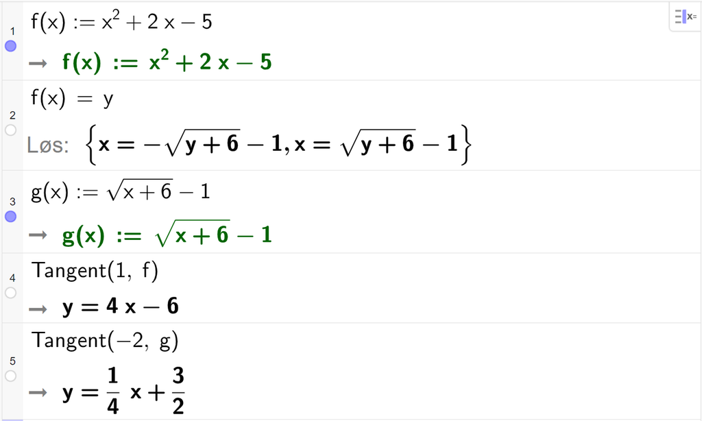 Skjermutklipp fra CAS i GeoGebra. På linje 1 er f av x definert som x i andre pluss 2 x minus 5. På linje 2 er f av x satt lik y. Svaret med Løs er x er lik minus rota av parentes y pluss 6 parentes slutt minus 1 eller x er lik rota av parentes y pluss 6 parentes slutt minus 1. På linje 3 er g av x definert som rota av parentes x pluss 6 parentes slutt minus 1. På linje 4 står det Tangent parentes 1 komma, f parentes slutt. Svaret er y er lik 4 x minus 6. På linje 5 står det Tangent parentes minus 2, komma g parentes slutt. Under står det y er lik en fjerdedels x pluss tre todeler. Skjermutklipp. 