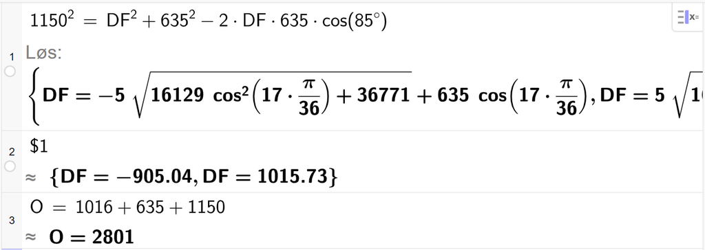 På linje 1 i CAS-vinduet i GeoGebra er 1150 i andre satt lik D F i andre pluss 635 i andre minus 2 ganger D F ganger 635 ganger cos parentes 85 gradsymbol parentes slutt. Svaret med Løs er D F er lik to uttrykk som vi finner tilnærmet verdi til, på neste linje. På linje 2 er det skrevet dollartegn 1. Svaret med tilnærming er D F er lik minus 905,04 og D F er lik 1015,73. På linje 3 er O satt lik 1016 pluss 635 pluss 1150. Svaret med tilnærming er O er lik 2801. Skjermutklipp.