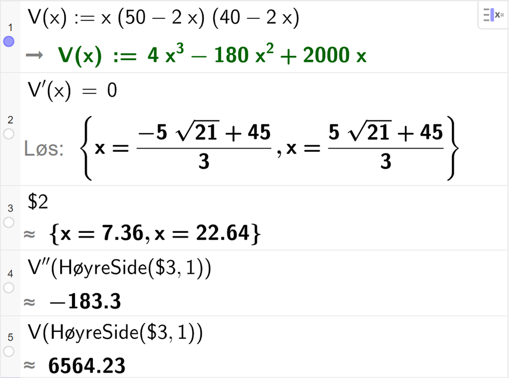 CAS-utregning med GeoGebra. På linje 1 er det skrevet V av x kolon er lik x multiplisert med parentes 50 minus 2 x parentes slutt multiplisert med parentes 40 minus 2 x parentes slutt. Svaret er V av x kolon er lik 4 x i tredje minus 180 x i andre pluss 2000 x. På linje 2 er det skrevet V derivert av x er lik 0. Svaret med "Løs" er x er lik to lange uttrykk som vi forenkler på neste linje. På linje 3 er det skrevet dollartegn 2. Svaret med tilnærming er x er lik 7,36 eller x er lik 22,64. På linje 4 er det skrevet V dobbeltderivert av HøyreSide parentes dollartegn 3 komma, 1 parentes slutt. Svaret med tilnærming er minus 183,3. På linje 5 er det skrevet V av HøyreSide parentes dollartegn 3 komma, 1 parentes slutt. Svaret med tilnærming er 6564,23. Skjermutklipp.
