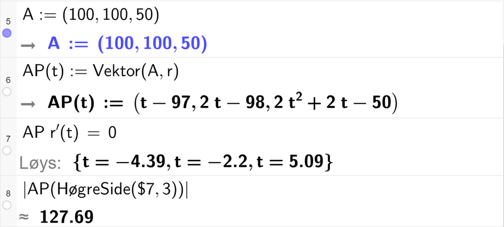 Skjermutklipp av CAS-vindauget i GeoGebra. På linje 5 er A definert med koordinatane 100, 100 og 50. På linje 6 er A P av t definert som Vektor parentes A komma, r av t parentes slutt. På linje 7 er A P multiplisert med r derivert av t sett lik 0. Svaret med Løys er t er lik minus 4,39 eller t er lik minus 2,2 eller t er lik 5,09. På linje 8 er det skrive absoluttverditeikn A P parentes HøgreSide parentes dollarteikn 7 komma, 3 parentes slutt parentes slutt absoluttverditeikn slutt. Svaret med tilnærming er 127,69. Skjermutklipp.