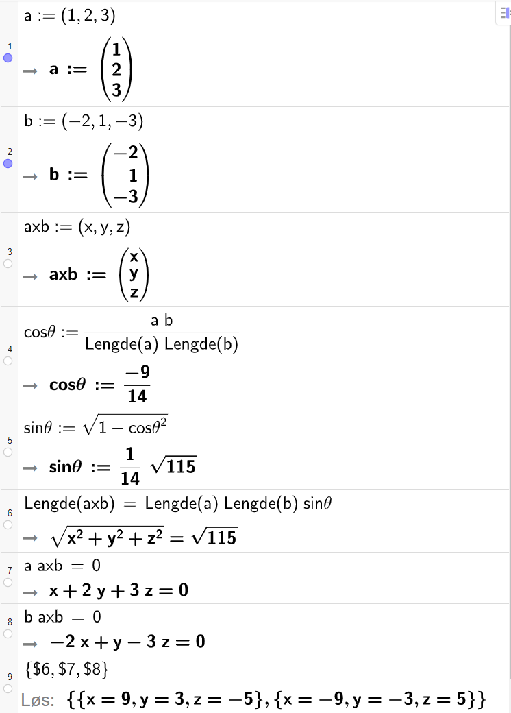 Skjermutklipp fra CAS-feltet i GeoGebra. På linje 1 og 2 er vektorene a og b fra oppgaven skrevet inn. På linje 3 er vektoren a x b definert med koordinatene x, y og z. På linje 4 er cos theta definert som a b delt på Lengde a og delt på Lengde b. Svaret er cos theta kolon er lik minus 9 fjortendeler. På linje 5 er sin theta definert som rota av parentes 1 minus cos theta i andre parentes slutt. Svaret er sin theta kolon er lik en fjortendels rot 115. På linje 6 er likningen Lengde a x b er lik Lengde a multiplisert med Lengde b multiplisert med sin theta skrevet inn. Svaret er rota av parentes x i andre pluss y i andre pluss z i andre parentes slutt er lik rot 115. På linje 7 er likningen a multiplisert med a x b er lik 0 skrevet inn. Svaret er x pluss 2 y pluss 3 z er lik 0. På linje 8 er likningen b multiplisert med a x b er lik 0 skrevet inn. Svaret er minus 2 x pluss y minus 3 z er lik 0. På linje 9 det skrevet sløyfeparentes dollartegn 6 komma, dollartegn 7 komma, dollartegn 8 sløyfeparentes slutt. Svaret med Løs er x er lik 9, y er lik 3, z er lik minus 5 eller x er lik minus 9, y er lik minus 3, z er lik 5.