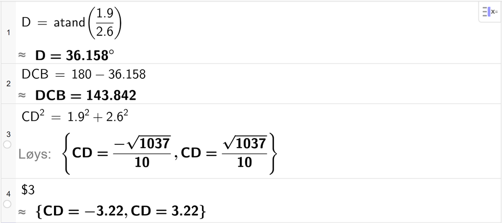 På linje 1 i GeoGebra er det skrive D er lik atand parentes 1,9 delt på 2,6 parentes slutt. Svaret med tilnærming er D er lik 36,158 gradar. På linje 2 er det skrive D C B er lik 180 minus 36,158. Svaret med tilnærming er D C B er lik 143,842. På linje 3 er det skrive C D i andre er lik 1,9 i andre pluss 2,6 i andre. Svaret med Løys er C D er lik to uttrykk som vi finn tilnærma verdi, til på neste linje. På linje 4 er det skrive dollarteikn 3. Svaret med tilnærming er C D er lik minus 3,22 og C D er lik 3,22. Skjermutklipp.
