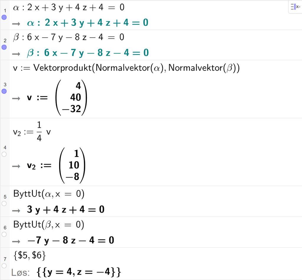 Skjermutklipp fra CAS-feltet i GeoGebra. På linje 1 er alfa definert som 2 x pluss 3 y pluss 4 z pluss 4 er lik 0. På linje 2 er beta definert som 6 x minus 7 y minus 8 z minus 4 er lik 0. På linje 3 er v definert som Vektorprodukt av Normalvektor av alfa og Normalvektor av beta. Svaret er v kolon er lik koordinatene 4, 40 og minus 32. På linje 4 er v 2 definert som en fjerdedels v. Svaret er v 2 kolon er lik koordinatene 1, 10 og minus 8. På linje 5 er kommandoen ByttUt med argumentene alfa og x er lik 0 skrevet inn. Svaret er 3 y pluss 4 z pluss 4 er lik 0. På linje 6 er kommandoen ByttUt med argumentene beta og x er lik 0 skrevet inn. Svaret er minus 7 y minus 8 z minus 4 er lik 0. På linje 7 er det skrevet sløyfeparentes dollartegn 5 komma, dollartegn 6 sløyfeparentes slutt. Svaret med Løs er y er lik 4 og z er lik minus 4. Skjermutklipp.