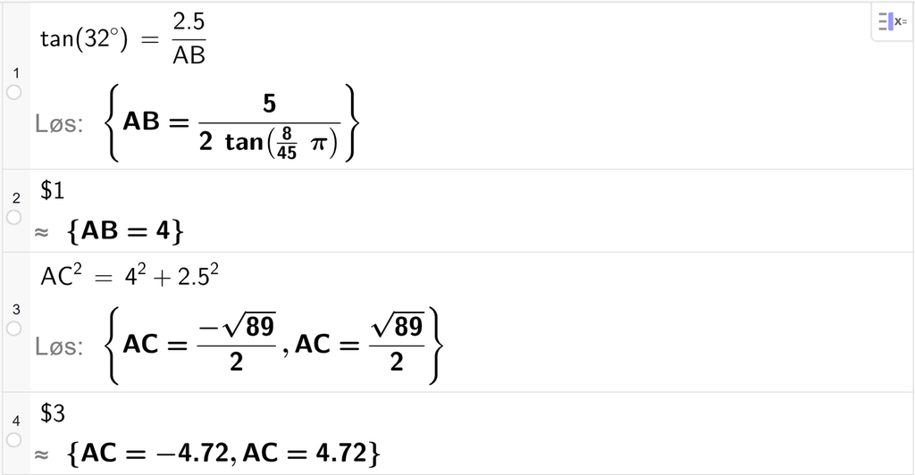 På linje 1 i CAS-vinduet i GeoGebra er det skrevet tan parentes 32 gradsymbol parentes slutt er lik 2,5 delt på A B. Svaret med Løs er A B er lik et uttrykk som vi forenkler på neste linje. På linje 2 er det skrevet dollartegn 1. Svaret med tilnærming er A B er lik 4. På linje 3 er det skrevet A C i andre er lik 4 i andre pluss 2,5 i andre. Svaret med Løs er A C er lik to uttrykk som vi forenkler på neste linje. På linje 4 er det skrevet dollartegn 3. Svaret med tilnærming er A C er lik minus 4,72 og A C er lik 4,72. Skjermutklipp.