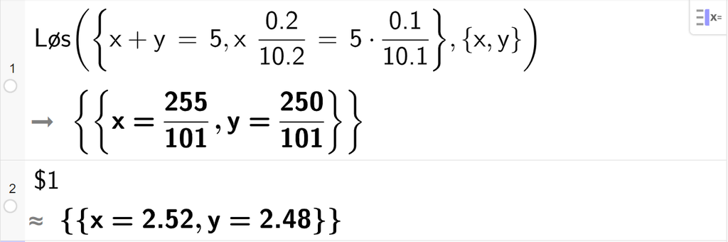 CAS-utregning med GeoGebra. På linje 1 er det skrevet Løs parentes sløyfeparentes x pluss y er lik 5 komma, x multiplisert med 0,2 delt på 10,2 er lik 5 multiplisert med 0,1 delt på 10,1 sløyfeparentes slutt komma, sløyfeparentes x komma, y sløyfeparentes slutt parentes slutt. Svaret er x er lik 255 hundreogendeler og y er lik 250 hundreogendeler. På linje 2 er det skrevet dollartegn 1. Svaret med tilnærming er x er lik 2,52 og y er lik 2,48. Skjermutklipp.