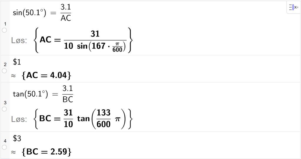 På linje 1 i CAS-vinduet i GeoGebra er det skrevet sin parentes 50,1 gradsymbol parentes slutt er lik 3,1 delt på A C. Svaret med Løs er A C er lik et uttrykk som vi finner tilnærmet verdi til, på neste linje. På linje 2 er det skrevet dollartegn 1. Svaret med tilnærming er A C er lik 4,04. På linje 3 er det skrevet tan parentes 50,1 gradsymbol parentes slutt er lik 3,1 delt på B C. Svaret med Løs er B C er lik et uttrykk som vi finner tilnærmet verdi til, på neste linje. På linje 4 er det skrevet dollartegn 3. Svaret med tilnærming er B C er lik 2,59. Skjermutklipp.