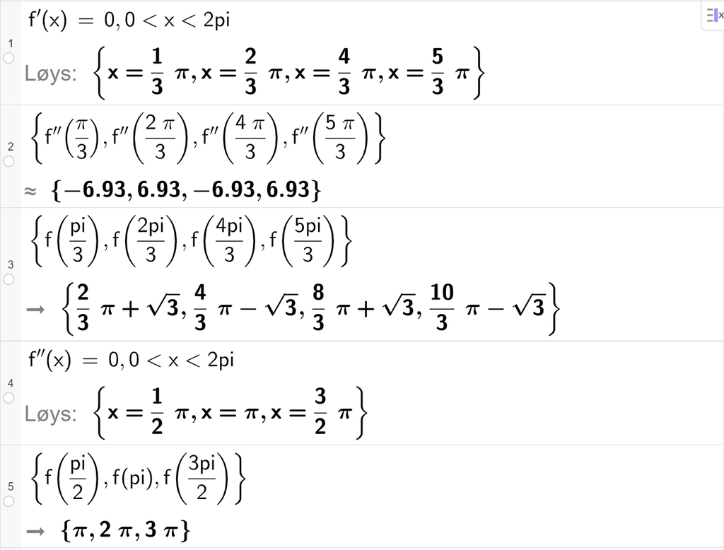 Skjermutklipp av funksjonsdrøfting med CAS i GeoGebra. På linje 1 løyser vi likninga f derivert av x er lik 0 med vilkåret 0 mindre enn x mindre enn 2 pi. Resultatet med "Løys" er x er lik pi tredjedelar, x er lik 2 pi tredjedelar, x er lik 4 pi tredjedelar eller x er lik 5 pi tredjedelar. På linje 2 blir den dobbeltderiverte av f av løysingane i linje 2 rekna ut. Svaret med tilnærming er minus 6,93, 6,93, minus 6,93 og 6,93. På linje 3 blir f av løysingane i linje 1 rekna ut. Svaret er 2 pi tredjedelar pluss rota av 3, 4 pi tredjedelar minus rota av 3, 8 pi tredjedelar pluss rota av 3 og 10 pi tredjedelar minus rota av 3. På linje 4 blir likninga f dobbeltderivert av x er lik 0 løyst, med vilkåret 0 mindre enn x mindre enn 2 pi. Svaret med "Løys" er x er lik pi halve, x er lik pi eller x er lik 3 pi halve. På linje 5 blir f av løysingane i linje 4 rekna ut. Svaret er pi, 2 pi og 3 pi. 
