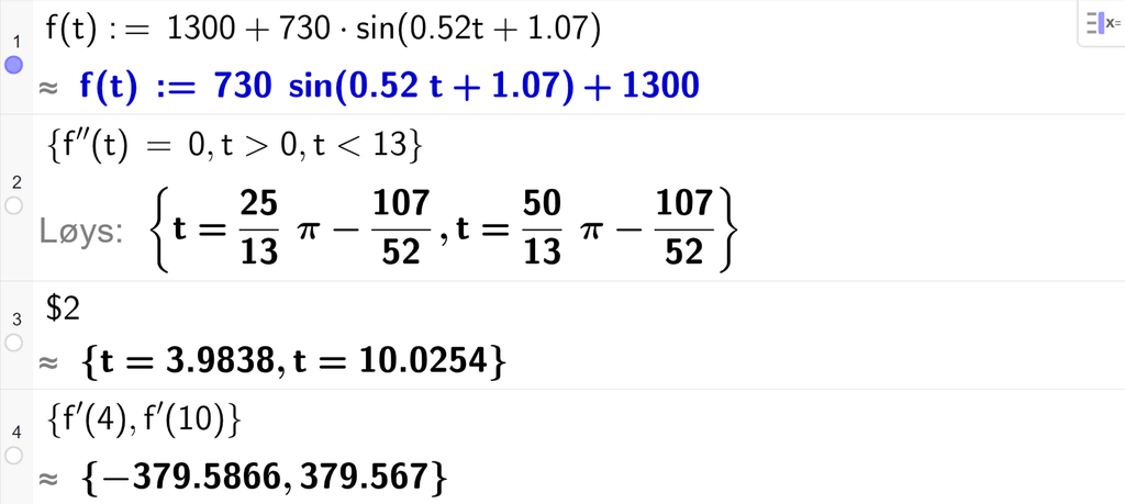 På linje 1 i CAS-vindauget i GeoGebra er f av t definert som 1300 pluss 730 sinus parentes 0,52 t pluss 1,07. På linje 2 er det skrive sløyfeparentes f dobbeltderivert av t er lik 0 komma, t større enn 0 komma, t mindre enn 13 sløyfeparentes slutt. Svaret med Løys er uttrykk som vi forenklar på neste linje. På linje 3 er det skrive dollarteikn 2. Svaret med tilnærming er t er lik 3,9838 eller t er lik 10,0254. På linje 4 er det skrive sløyfeparentes f derivert av 4 komma, f derivert av 10 sløyfeparentes slutt. Svaret med tilnærming er minus 379,5866 og 379,567. Skjermutklipp.