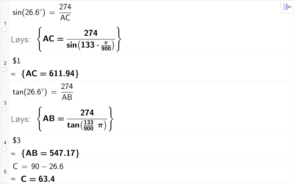 På linje 1 i CAS-vindauget i GeoGebra er det skrive sin parentes 26,6 gradsymbol parentes slutt er lik 274 delt på A C. Svaret med Løys er A C er lik eit uttrykk som vi finn tilnærma verdi til, på neste linje. På linje 2 er det skrive dollarteikn 1. Svaret med tilnærming er A C er lik 611,94. På linje 3 er det skrive tan parentes 26,6 gradsymbol parentes slutt er lik 274 delt på A B. Svaret med Løys er A B er lik eit uttrykk som vi finn tilnærma verdi til, på neste linje. På linje 4 er det skrive dollarteikn 3. Svaret med tilnærming er A B er lik 547,17. På linje 5 er det skrive C er lik 90 minus 26,6. Svaret med tilnærming er C er lik 63,4. Skjermutklipp.