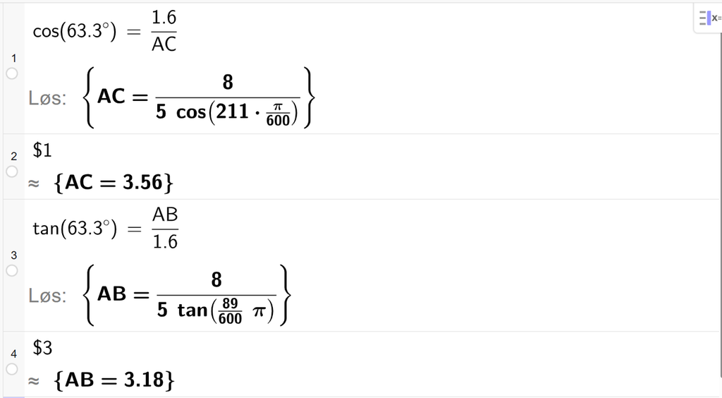 På linje 1 i CAS-vinduet i GeoGebra er det skrevet cos parentes 63,3 gradsymbol parentes slutt er lik 1,6 delt på A C. Svaret med Løs er A C er lik et uttrykk som vi finner tilnærmet verdi til, på neste linje. På linje 2 er det skrevet dollartegn 1. Svaret med tilnærming er A C er lik 3,56. På linje 3 er det skrevet tan parentes 63,3 gradsymbol parentes slutt er lik A B delt på 1,6. Svaret med Løs er A B er lik et uttrykk som vi finner tilnærmet verdi til, på neste linje. På linje 4 er det skrevet dollartegn 3. Svaret med tilnærming er A B er lik 3,18. Skjermutklipp.
