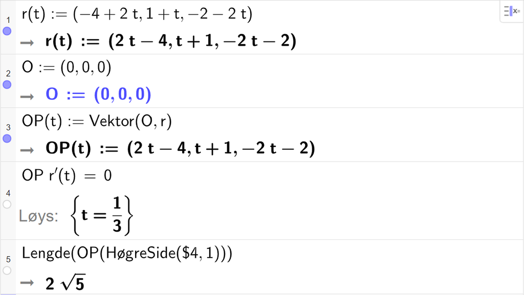 Skjermutklipp frå CAS-vindauget i GeoGebra. På linje 1 er r av t definert med koordinatane minus 4 pluss 2 t, 1 pluss t og minus 2 minus 2 t. På linje 2 er O definert med koordinatane 0, 0 og 0. På linje 3 er O P av t definert som Vektor parentes O komma r parentes slutt. Svaret er O P av t kolon er lik parentes 2 t minus 4 komma, t pluss 1 komma, minus 2 t minus 2 parentes slutt. På linje 4 er O P multiplisert med r derivert av t og sett lik 0. Svaret med Løys er t er lik 1 tredjedel. På linje 5 er det skrive Lengde parentes O P parentes HøgreSide parentes dollarteikn 4 komma, 1 parentes slutt parentes slutt parentes slutt. Svaret er 2 rota av 5. Skjermutklipp.