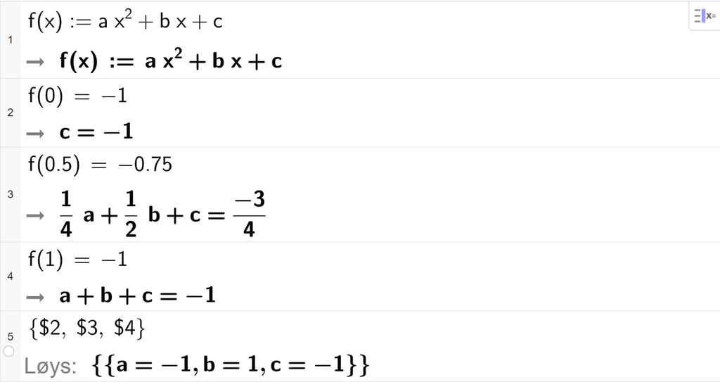 Skjermutklipp frå CAS i GeoGebra. På linje 1 er funksjonen f av x er lik a x i andre pluss b x pluss c definert. På linje 2 er f av 0 sett lik minus 1. På linje 3 er f av 0,5 sett lik minus 0,75. På linje 4 er f av 1 sett lik minus 1. På linje 5 er det skrive sløyfeparentes dollarteikn 2 komma, dollarteikn 3 komma, dollarteikn 4 sløyfeparentes slutt. Svaret med Løys er a er lik minus 1, b er lik 1, og c er lik minus 1. Illustrasjon.