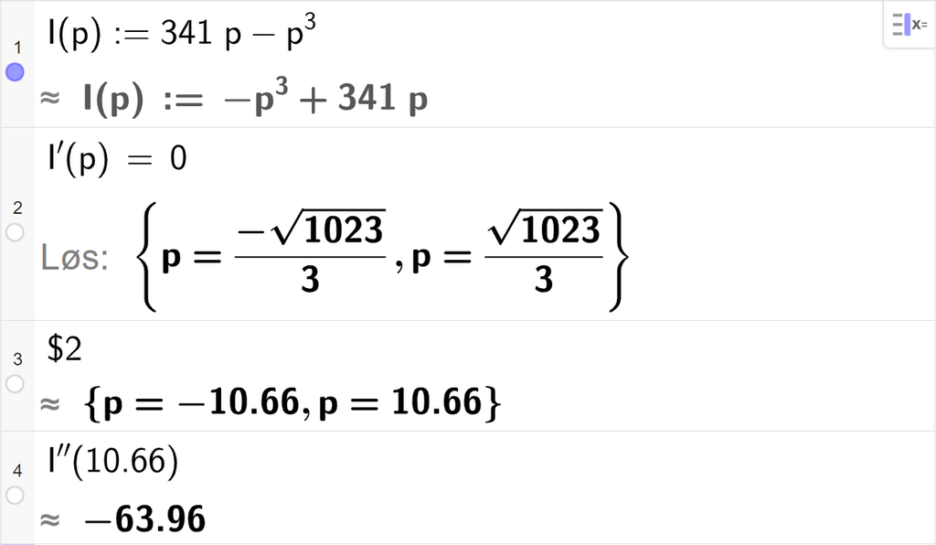 Skjermutklipp som viser CAS-utregning med GeoGebra. På linje 1 er inntektsfunksjonen I av p kolon er lik 341 p minus p i tredje skrevet inn. På linje 2 er likningen I derivert av p er lik 0 skrevet inn. Svaret med "Løs" er p er lik minus en tredels rot 1023 eller p er lik en tredels rot 1023. På linje 3 er det skrevet dollartegn 2. Svaret med tilnærming er p er lik minus 10,66 eller p er lik 10,66. På linje 4 er I dobbeltderivert av 10,66 regnet ut med tilnærming til minus 63,96.