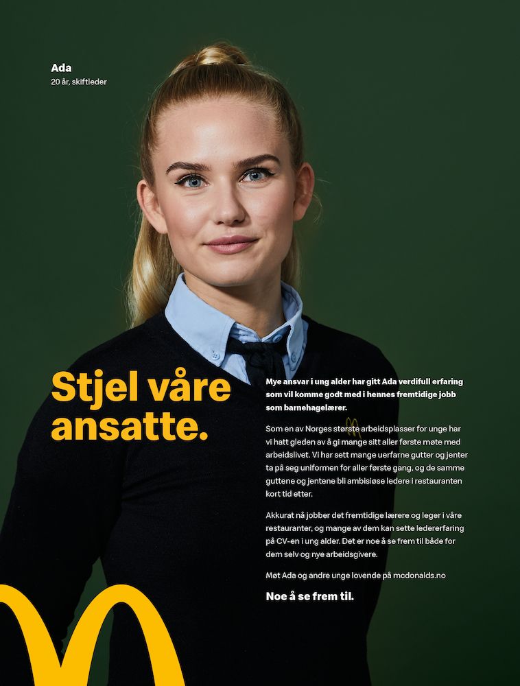 Foto av ei ung jente i arbeidsuniformen til McDonald's. Bildet inneholder også mye tekst. Først står det: Ada, 20 år, skiftleder. Deretter kommer overskriften Stjel våre ansatte. Under overskriften står det: Mye ansvar i ung alder har gitt Ada verdifull erfaring som vil komme godt med i hennes fremtidige jobb som barnehagelærer. Som en av Norges største arbeidsplasser for unge har vi hatt gleden av å gi mange sitt aller første møte med arbeidslivet. Vi har sett mange uerfarne gutter og jenter ta på seg uniformen for aller første gang, og de samme guttene og jentene bli ambisiøse ledere i restauranten kort tid etter. Akkurat nå jobber det fremtidige lærere og leger i våre restauranter, og mange av dem kan sette ledererfaring på CV-en i ung alder. Det er noe å se frem til både for dem selv og nye arbeidsgivere. Møt Ada og andre unge lovende på mcdonalds.no. Noe å se frem til.
