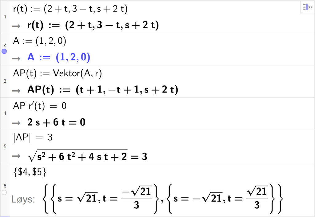 Skjermutklipp frå CAS-feltet i GeoGebra. På linje 1 er r av t definert med koordinatane 2 pluss t, 3 minus t og s pluss 2 t. På linje 2 er A definert med koordinatane 1, 2 og 0. På linje 3 er A P av t definert som Vektor parentes A komma r parentes slutt. Svaret er A P av t kolon er lik ein vektor med koordinatane t pluss 1, minus t pluss 1 og s pluss 2 t. På linje 4 er A P multiplisert med r derivert av t og sett lik 0. Svaret er 2 s pluss 6 t er lik 0. På linje 5 er absoluttverdien av A P sett lik 3. Svaret er rota av parentes s i andre pluss 6 t i andre pluss 4 s t pluss 2 parentes slutt er lik 3. På linje 6 er det skrive sløyfeparentes dollarteikn 4 komma, dollarteikn 5 sløyfeparentes slutt. Svaret med Løys er s er lik rota av 21 og t er lik minus ein tredjedels rota av 21 eller s er lik minus rota av 21 og t er lik ein tredjedels rota av 21. Skjermutklipp.