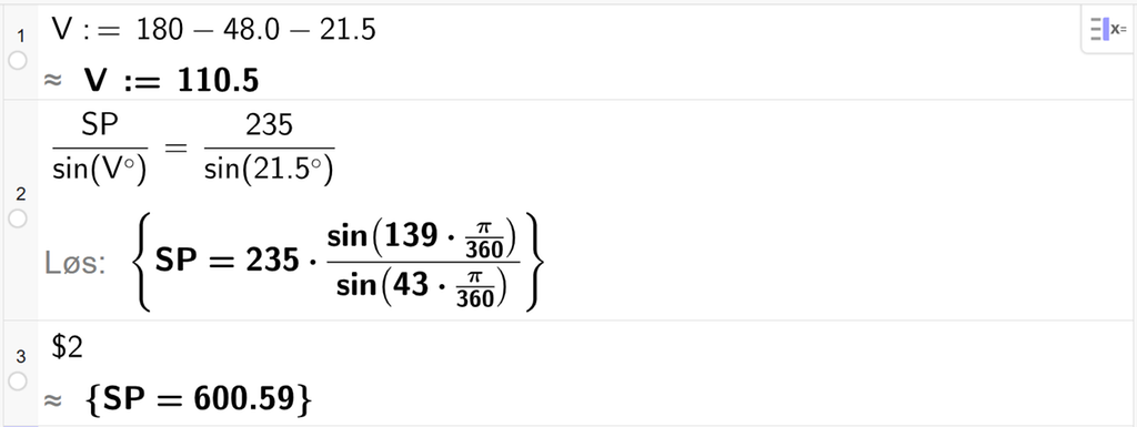 På linje 1 i CAS-vinduet i GeoGebra er det skrevet V kolon er lik 180 minus 48,0 minus 21,5. Svaret med tilnærming er V kolon er lik 110,5. På linje 2 er det skrevet S P delt på sin parentes V gradsymbol parentes slutt er lik 235 delt på sin parentes 21,5 gradsymbol parentes slutt. Svaret med Løs er S P er lik et uttrykk som vi finner tilnærmet verdi til, i neste linje. På linje 3 er det skrevet dollartegn 2. Svaret med tilnærming er S P er lik 600,59. Skjermutklipp.