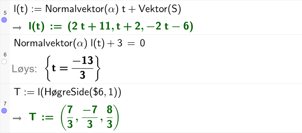 Skjermutklipp frå CAS-vindauget i GeoGebra. På linje 5 er l av t definert som Normalvektor av alfa, multiplisert med t pluss Vektor med argumentet S. Svaret er l av t kolon er lik koordinatane 2 t pluss 11, t pluss 2 og minus 2 t minus 6. På linje 6 er Normalvektor av alfa, multiplisert med l av t pluss 3 sett lik 0. Svaret med Løys er t er lik minus 13 tredjedelar. På linje 7 er T definert som l av HøgreSide med argumenta dollarteikn 6 og 1. Svaret er T kolon er lik koordinatane 7 tredjedelar, minus 7 tredjedelar og 8 tredjedelar. Skjermutklipp.