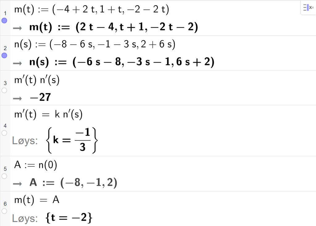 Skjermutklipp frå CAS-vindauget i GeoGebra. På linje 1 er m av t definert med koordinatane minus 4 pluss 2 t, 1 pluss t og minus 2 minus 2 t. På linje 2 er n av s definert med koordinatane minus 8 minus 6 s, minus 1 minus 3 s og 2 pluss 6 s. På linje 3 er m derivert av t multiplisert med n derivert av t rekna ut til minus 27. På linje 4 er m derivert av t sett lik k multiplisert med n derivert av t. Svaret med Løys er k er lik minus 1 tredjedel. På linje 5 er A definert som n av 0. Svaret er A kolon er lik koordinatane minus 8, minus 1 og 2. På linje 6 er m av t sett lik A. Svaret med Løys er t er lik minus 2. Skjermutklipp.