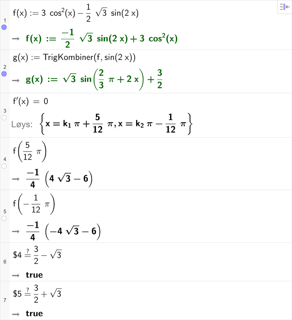 Funksjonsanalyse med CAS i GeoGebra. På linje 1 er den opphavlege funksjonen f i oppgåva skriven inn. På linje 2 er det skrive g av x kolon er lik TrigKombiner parentes f komma, sinus til 2 x parentes slutt. Svaret er g av x kolon er lik rot 3 multiplisert med sinus til parentes 2 tredjedels pi pluss 2 x parentes slutt pluss 3 halve. På linje 3 er f derivert av x er lik 0 skrive inn. Svaret med "Løys" er x er lik k 1 pi pluss 15 tolvtedels pi eller x er lik k 2 pi minus 1 tolvtedels pi. På linje 4 er f av 5 tolvtedels pi rekna ut til minus 1 fjerdedel multiplisert med parentes 4 rot 3 minus 6 parentes slutt. På linje 5 er f av minus 1 tolvtedels pi rekna ut til minus 1 fjerdedel multiplisert med parentes minus 4 rot 3 minus 6 parentes slutt. På linje 6 er det skrive dollarteikn 4 er lik er lik 3 halve minus rot 3. Svaret er true. På linje 7 er det skrive dollarteikn 5 er lik er lik 3 halve pluss rot 3. Svaret er true. Skjermutklipp.