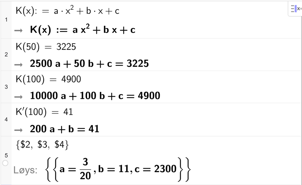 På linje 1 i CAS-vindauget i GeoGebra er K av x definert som a x i andre pluss b x pluss c. På linje 2 er K av 50 sett lik 3225. Svaret er 2500 a pluss 50 b pluss c er lik 3225. På linje 3 er K av 100 sett lik 4900. Svaret er 10000 a pluss 100 b pluss c er lik 4900. På linje 4 er K derivert av 100 sett lik 41. Svaret er 200 a pluss b er lik 41. På linje 5 er det skrive sløyfeparentes dollarteikn 2 komma, dollarteikn 3 komma, dollarteikn 4 sløyfeparentes slutt. Svaret med Løys er a er lik 3 tjuedelar, b er lik 11, og c er lik 2300. Skjermutklipp.