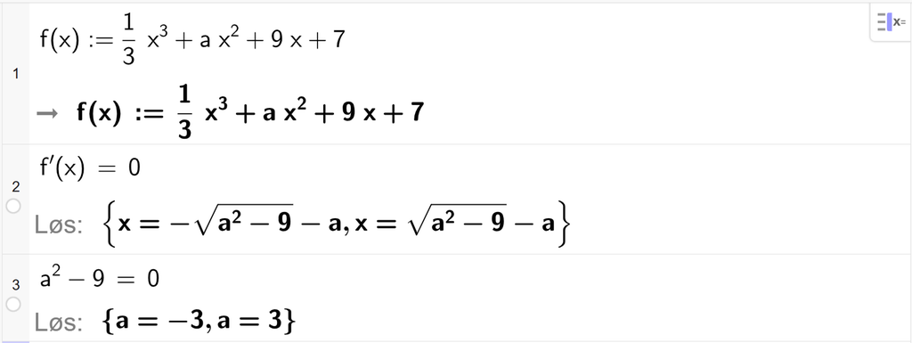 På linje 1 i CAS-vinduet i GeoGebra er f av x definert som 1 tredjedels x i tredje pluss a x i andre pluss 9 x pluss 7. På linje 2 er f derivert av x satt lik 0. Svaret med Løs er x er lik minus rota av parentes a i andre minus 9 parentes slutt minus a eller x er lik parentes a i andre minus 9 parentes slutt minus a. På linje 3 er a i andre minus 9 satt lik 0. Svaret med Løs er a er lik minus 3 eller a er lik 3. Skjermutklipp.