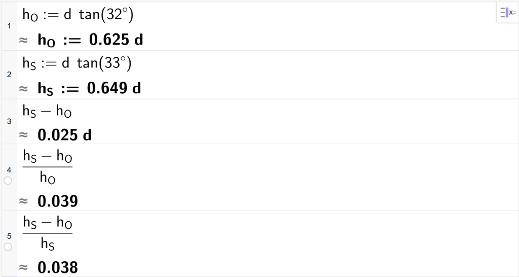På linje 1 i CAS-vinduet i GeoGebra er det skrevet h O kolon er lik d ganger tan parentes 32 gradsymbol parentes slutt. Svaret med tilnærming er h O kolon er lik 0,625 d. På linje 2 er det skrevet h S kolon er lik d ganger tan parentes 33 gradsymbol parentes slutt. Svaret med tilnærming er h S kolon er lik 0,649 d. På linje 3 er det skrevet h S minus h O. Svaret med tilnærming er 0,025 d. På linje 4 er det skrevet parentes h S minus h O parentes slutt delt på h O. Svaret med tilnærming er 0,039. På linje 5 er det skrevet parentes h S minus h O parentes slutt delt på h S. Svaret med tilnærming er 0,038. Skjermutklipp.