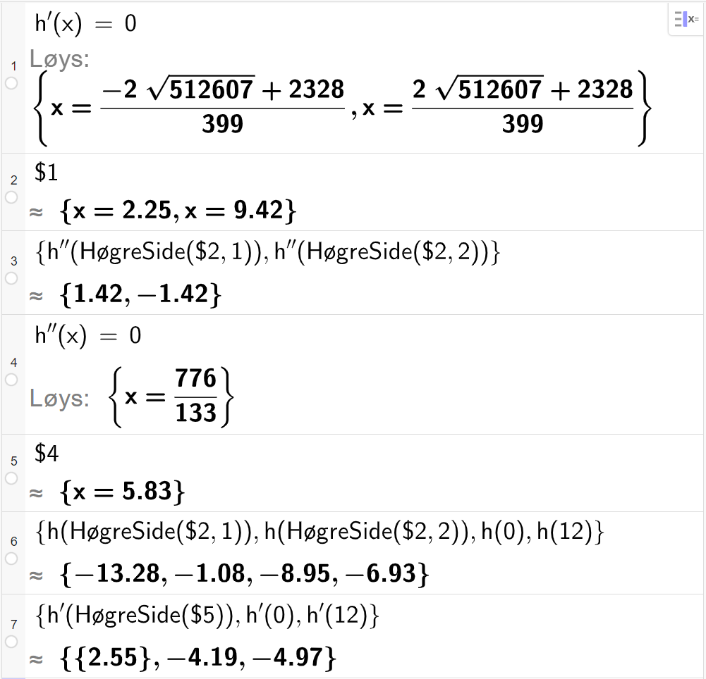CAS-utrekning med GeoGebra. På linje 1 er det skrive h derivert av x er lik 0. Svaret med "Løys" er x er lik to store uttrykk som vi forenklar på neste linje. På linje 2 er det skrive dollarteikn 1. Svaret med tilnærming er x er lik 2,25 eller x er lik 9,42. På linje 3 er det skrive sløyfeparentes h dobbeltderivert av HøgreSide parentes dollarteikn 2 komma, 1 parentes slutt komma, h dobbeltderivert av HøgreSide parentes dollarteikn 2 komma, 2 parentes slutt sløyfeparentes slutt. Svaret med tilnærming er 1,42 og minus 1,42. På linje 4 er det skrive h dobbeltderivert av x er lik 0. Svaret med "Løys" er x er lik 776 delt på 133. På linje 5 er det skrive dollarteikn 4. Svaret med tilnærming er x er lik 5,83. På linje 6 er det skrive sløyfeparentes h av HøgreSide parentes dollarteikn 2 komma, 1 parentes slutt komma, h av HøgreSide parentes dollarteikn 2 komma, 2 parentes slutt komma, h av 0 komma, h av 12 sløyfeparentes slutt. Svaret med tilnærming er sløyfeparentes minus 13,28 komma, minus 1,08 komma, minus 8,95 komma, minus 6,93 sløyfeparentes slutt. På linje 7 er det skrive sløyfeparentes h derivert av HøgreSide parentes dollarteikn 5 parentes slutt komma, h derivert av 0 komma, h derivert av 12 sløyfeparentes slutt. Svaret med tilnærming er sløyfeparentes 2,55 komma, minus 4,19 komma, minus 4,97 sløyfeparentes slutt. Skjermutklipp.