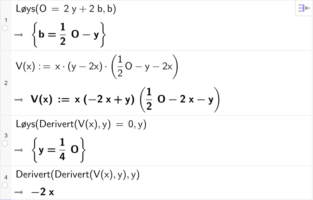 CAS-utrekning med GeoGebra. På linje 1 er det skrive Løys parentes O er lik 2 y pluss 2 b komma, b parentes slutt. Svaret er b er lik ein halv O minus y. På linje 2 er det skrive V av x kolon er lik x multiplisert med parentes y minus 2 x parentes slutt parentes ein halv O minus y minus 2 x parentes slutt. Svaret er det same. På linje 3 er det skrive Løys parentes Derivert parentes V av parentes x parentes slutt komma, y parentes slutt er lik 0 komma, y parentes slutt. Svaret er y er lik ein fjerdedels O. På linje 4 er det skrive Derivert parentes Derivert parentes V av parentes x parentes slutt komma, y parentes slutt komma, y parentes slutt. Svaret er minus 2 x. Skjermutklipp.