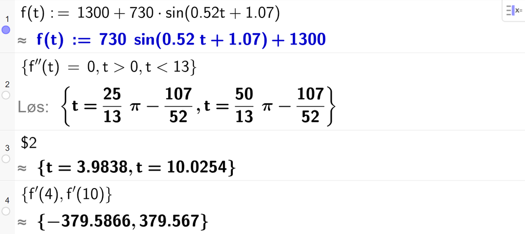 På linje 1 i CAS-vinduet i GeoGebra er f av t definert som 1300 pluss 730 sinus parentes 0,52 t pluss 1,07. På linje 2 er det skrevet sløyfeparentes f dobbeltderivert av t er lik 0 komma, t større enn 0 komma, t mindre enn 13 sløyfeparentes slutt. Svaret med Løs er uttrykk som vi forenkler på neste linje. På linje 3 er det skrevet dollartegn 2. Svaret med tilnærming er t er lik 3,9838 eller t er lik 10,0254. På linje 4 er det skrevet sløyfeparentes f derivert av 4 komma, f derivert av 10 sløyfeparentes slutt. Svaret med tilnærming er minus 379,5866 og 379,567. Skjermutklipp.