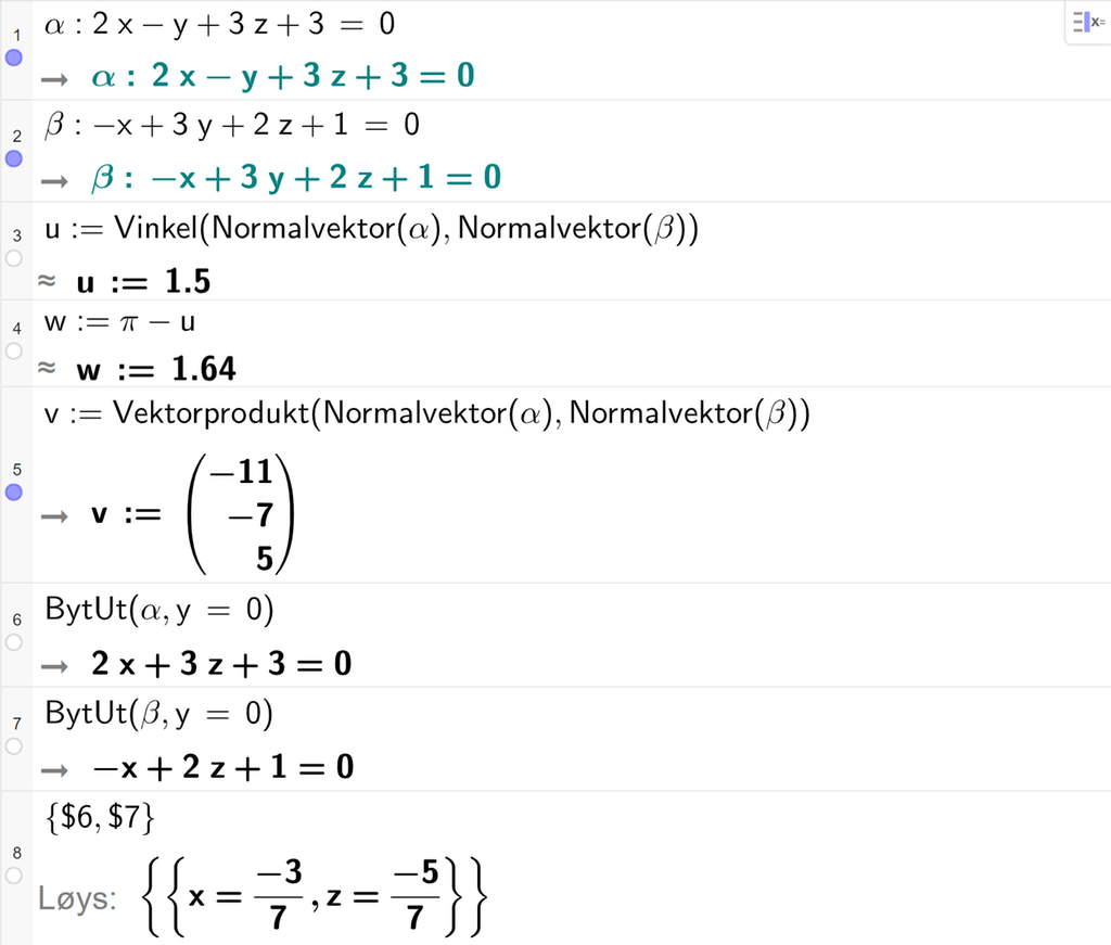 Skjermutklipp frå CAS-feltet i GeoGebra. På linje 1 er alfa definert som 2 x minus y pluss 3 z pluss 3 er lik 0. På linje 2 er beta definert som minus x pluss 3 y pluss 2 z pluss 1 er lik 0. På linje 3 er u definert med kommandoen Vinkel med argumenta Normalvektor av alfa og Normalvektor av beta. Svaret med tilnærming er u kolon er lik 1,5. På linje 4 er w definert som pi minus u. Svaret med tilnærming er w kolon er lik 1,64. På linje 5 er v definert som Vektorprodukt av Normalvektor av alfa og Normalvektor av beta. Svaret er v kolon er lik koordinatane minus 11, minus 7 og 5. På linje 6 er kommandoen BytUt med argumenta alfa og y er lik 0 skriven inn. Svaret er 2 x pluss 3 z pluss 3 er lik 0. På linje 7 er kommandoen BytUt med argumenta beta og y er lik 0 skriven inn. Svaret er minus x pluss 2 z pluss 1 er lik 0. På linje 8 er det skrive sløyfeparentes dollarteikn 6 komma, dollarteikn 7 sløyfeparentes slutt. Svaret med Løys er x er lik minus 3 sjudelar og z er lik minus 5 sjudelar. Skjermutklipp.