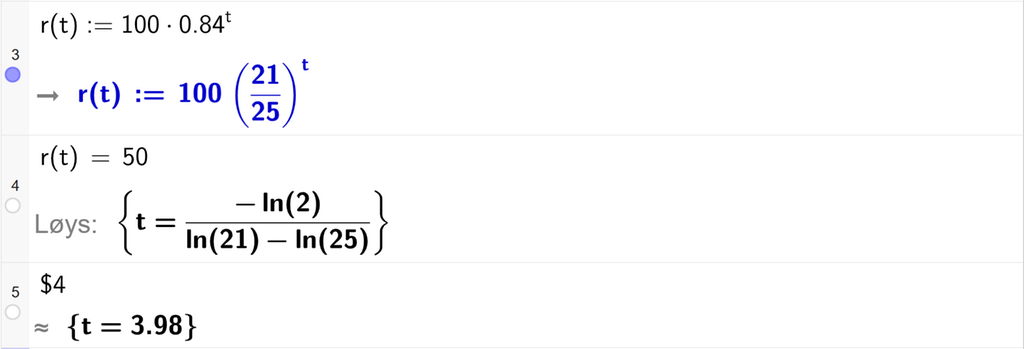 På linje 3 i CAS-vindauget i GeoGebra er funksjonen r av t er lik 100 multiplisert med 0,84 opphøgd i t definert. På linje 4 er r av t sett lik 50. Svaret med Løys er t er lik eit uttrykk som vi reknar ut tilnærma verdi for på neste linje. På linje 5 er det skrive dollarteikn 4. Svaret med tilnærming er t er lik 3,98. Skjermutklipp.