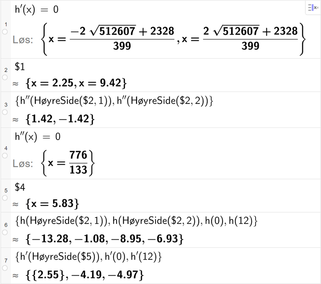 CAS-utregning med GeoGebra. På linje 1 er det skrevet h derivert av x er lik 0. Svaret med "Løs" er x er lik to store uttrykk som vi forenkler på neste linje. På linje 2 er det skrevet dollartegn 1. Svaret med tilnærming er x er lik 2,25 eller x er lik 9,42. På linje 3 er det skrevet sløyfeparentes h dobbeltderivert av HøyreSide parentes dollartegn 2 komma, 1 parentes slutt komma, h dobbeltderivert av HøyreSide parentes dollartegn 2 komma, 2 parentes slutt sløyfeparentes slutt. Svaret med tilnærming er 1,42 og minus 1,42. På linje 4 er det skrevet h dobbeltderivert av x er lik 0. Svaret med "Løs" er x er lik 776 delt på 133. På linje 5 er det skrevet dollartegn 4. Svaret med tilnærming er x er lik 5,83. På linje 6 er det skrevet sløyfeparentes h av HøyreSide parentes dollartegn 2 komma, 1 parentes slutt komma, h av HøyreSide parentes dollartegn 2 komma, 2 parentes slutt komma, h av 0 komma, h av 12 sløyfeparentes slutt. Svaret med tilnærming er sløyfeparentes minus 13,28 komma, minus 1,08 komma, minus 8,95 komma, minus 6,93 sløyfeparentes slutt. På linje 7 er det skrevet sløyfeparentes h derivert av HøyreSide parentes dollartegn 5 parentes slutt komma, h derivert av 0 komma, h derivert av 12 sløyfeparentes slutt. Svaret med tilnærming er sløyfeparentes 2,55 komma, minus 4,19 komma, minus 4,97 sløyfeparentes slutt. Skjermutklipp.
