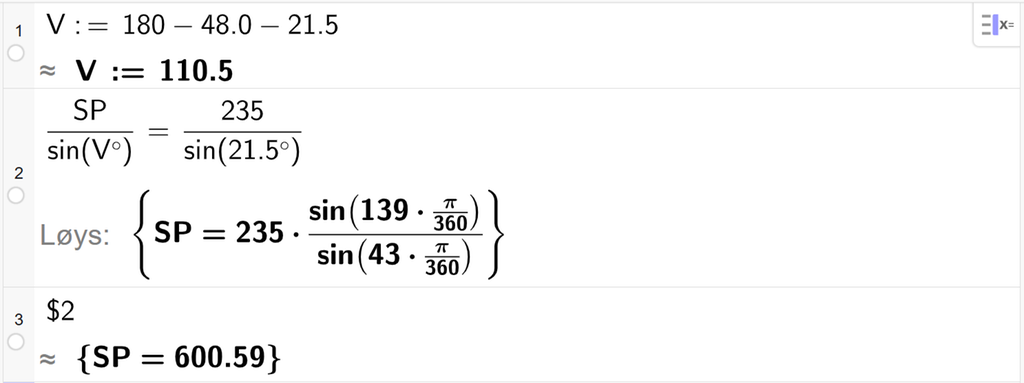 På linje 1 i CAS-vindauget i GeoGebra er det skrive V kolon er lik 180 minus 48,0 minus 21,5. Svaret med tilnærming er V kolon er lik 110,5. På linje 2 er det skrive S P delt på sin parentes V gradsymbol parentes slutt er lik 235 delt på sin parentes 21,5 gradsymbol parentes slutt. Svaret med Løys er S P er lik eit uttrykk som vi finn tilnærma verdi til, i neste linje. På linje 3 er det skrive dollarteikn 2. Svaret med tilnærming er S P er lik 600,59. Skjermutklipp.