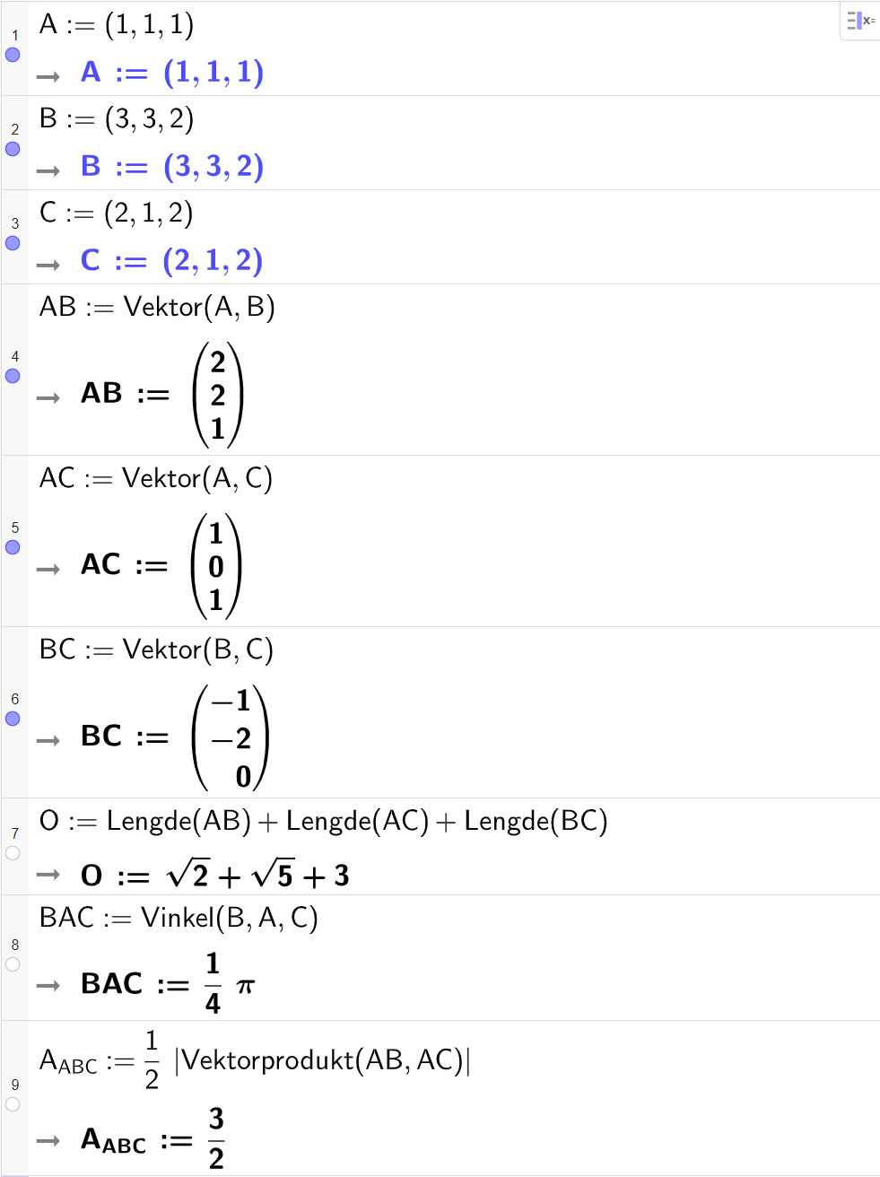 Skjermutklipp fra CAS-vinduet i GeoGebra. På linje 1 er A definert med koordinatene 1, 1 og 1. På linje 2 er B definert med koordinatene 3, 3 og 2. På linje 3 er C definert med koordinatene 2, 1 og 2. På linje 4 er A B definert som Vektor med argumentene A og B. Svaret er A B kolon er lik koordinatene 2, 2 og 1. På linje 5 er A C definert som Vektor med argumentene A og C. Svaret er A C kolon er lik koordinatene 1, 0 og 1. På linje 6 er B C definert som Vektor med argumentene B og C. Svaret er B C kolon er lik koordinatene minus 1, minus 2 og 0. På linje 7 er O definert som Lengde med argumentet A B pluss Lengde med argumentet A C pluss Lengde med argumentet B C. Svaret er O kolon er lik rota av 2 pluss rota av 5 pluss 3. På linje 8 er B A C definert som Vinkel med argumentene B, A og C. Svaret er B A C kolon er lik 1 fjerdedels pi. På linje 9 er A med lav indeks A B C definert som en halv multiplisert med absoluttverdien av Vektorprodukt med argumentene A B og A C. Svaret er A med lav indeks A B C kolon er lik 3 halve. Skjermutklipp.