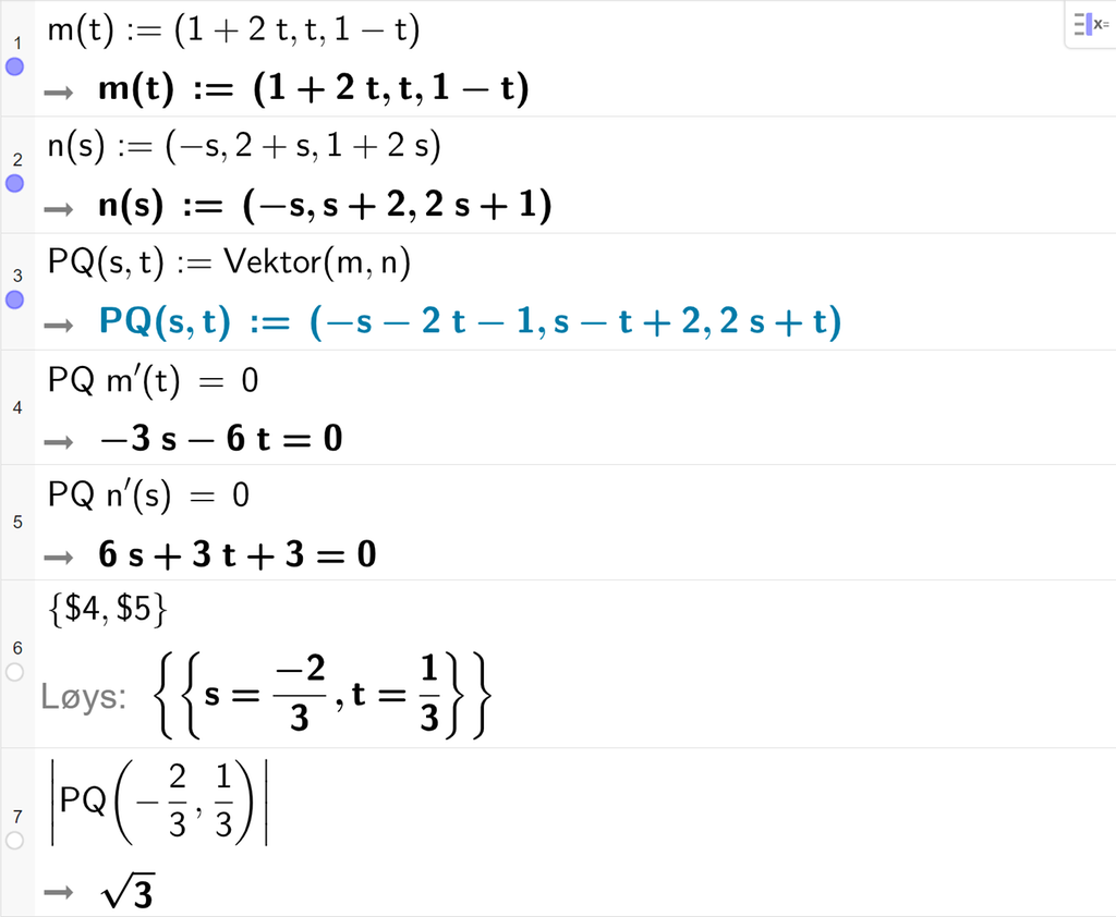 Skjermutklipp frå CAS-vindauget i GeoGebra. På linje 1 er m av t definert med koordinatane 1 pluss 2 t, t og 1 minus t. På linje 2 er n av s definert med koordinatane minus s, 2 pluss s og 1 pluss 2 s. På linje 3 er P Q av s og t definert som Vektor parentes m komma, n parentes slutt. Det blir P Q av s og t kolon er lik parentes minus s minus 2 t minus 2 komma s minus t pluss 2 komma 2 s pluss t parentes slutt. På linje 4 er det skrive P Q multiplisert med m derivert av t er lik 0. Svaret er minus 3 s minus 6 t er lik 0. På linje 5 er det skrive P Q multiplisert med n derivert av s er lik 0. Svaret er 6 s pluss 3 t pluss 3 er lik 0. På linje 6 er det skrive sløyfeparentes dollarteikn 4 komma, dollarteikn 5 sløyfeparentes slutt. Svaret med Løys er s er lik minus 2 tredjedelar og t er lik 1 tredjedel. På linje 7 er det skrive absoluttverdien av P Q av minus 2 tredjedelar og 1 tredjedel. Svaret er rota av 3. Skjermutklipp.
