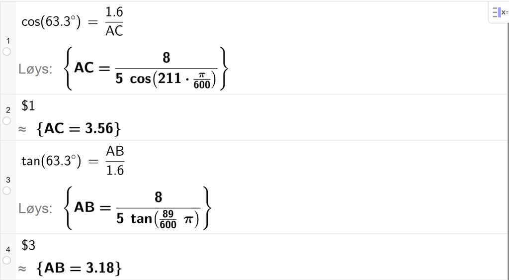 På linje 1 i CAS-vindauget i GeoGebra er det skrive cos parentes 63,3 gradsymbol parentes slutt er lik 1,6 delt på A C. Svaret med Løys er A C er lik eit uttrykk som vi finn tilnærma verdi til, på neste linje. På linje 2 er det skrive dollarteikn 1. Svaret med tilnærming er A C er lik 3,56. På linje 3 er det skrive tan parentes 63,3 gradsymbol parentes slutt er lik A B delt på 1,6. Svaret med Løys er A B er lik eit uttrykk som vi finn tilnærma verdi til, på neste linje. På linje 4 er det skrive dollarteikn 3. Svaret med tilnærming er A B er lik 3,18. Skjermutklipp.