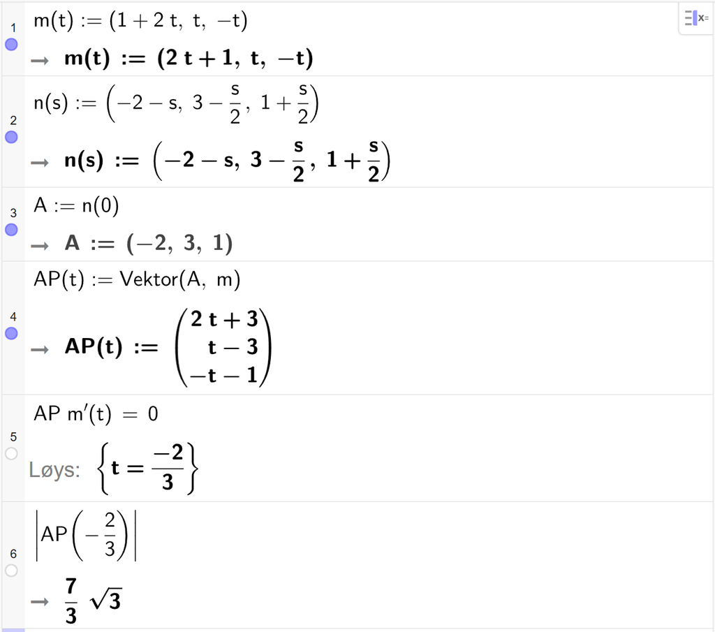 Skjermutklipp frå CAS-vindauget i GeoGebra. På linje 1 er m av t definert med koordinatane 1 pluss 2 t, t og minus 2. På linje 2 er n av s definert med koordinatane minus 2 minus s, 3 minus s halve og 1 pluss s halve. På linje 3 er A definert som n av 0. Svaret er A kolon er lik koordinatane minus 2, 3 og 1. På linje 4 er A P av t definert som Vektor parentes A, komma, m parentes slutt. Svaret er A P av t kolon er lik koordinatane 2 t pluss 3, t minus 3 og minus t minus 1. På linje 5 er A P multiplisert med m derivert av t sett lik 0. Svaret med Løys er t er lik minus 2 tredjedelar. På linje 6 er absoluttverdien av A P av minus 2 tredjedelar rekna ut til 7 tredjedels rota av 3. Skjermutklipp.