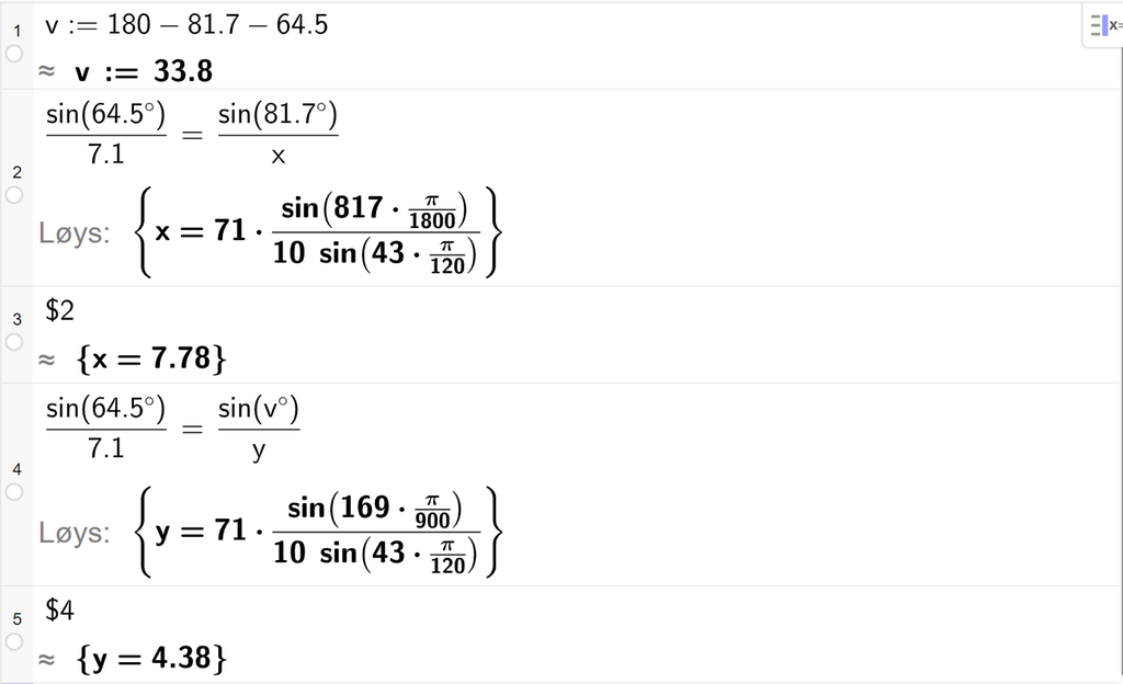 På linje 1 i CAS-vindauget i GeoGebra er det skrive v kolon er lik 180 minus 81,7 minus 64,5. Svaret med tilnærming er v kolon er lik 33,8. På linje 2 er det skrive sin parentes 64,5 gradsymbol parentes slutt delt på 7,1 er lik sin parentes 81,7 gradsymbol parentes slutt delt på x. Svaret med Løys er x er lik eit uttrykk som vi finn tilnærma verdi til, i neste linje. På linje 3 er det skrive dollarteikn 2. Svaret med tilnærming er x er lik 7,78. På linje 4 er det skrive sin parentes 64,5 gradsymbol parentes slutt delt på 7,1 er lik sin parentes v gradsymbol parentes slutt delt på y. Svaret med Løys er y er lik eit uttrykk som vi finn tilnærma verdi til, i neste linje. På linje 5 er det skrive dollarteikn 4. Svaret med tilnærming er y er lik 4,38. Skjermutklipp.