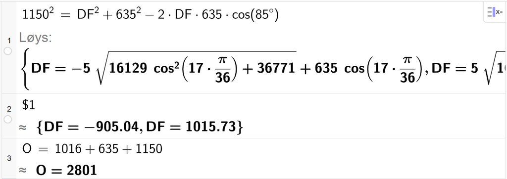 På linje 1 i CAS-vindauget i GeoGebra er 1150 i andre sett lik D F i andre pluss 635 i andre minus 2 gonger D F gonger 635 gonger cos parentes 85 gradsymbol parentes slutt. Svaret med Løys er D F er lik to uttrykk som vi finn tilnærma verdi til, på neste linje. På linje 2 er det skrive dollarteikn 1. Svaret med tilnærming er D F er lik minus 905,04 og D F er lik 1015,73. På linje 3 er O sett lik 1016 pluss 635 pluss 1150. Svaret med tilnærming er O er lik 2801. Skjermutklipp.