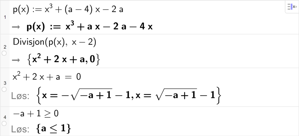 På linje 1 i CAS-vinduet i GeoGebra er funksjonen p av x er lik x i tredje pluss parentes a minus 4 parentes slutt x minus 2 a definert. På linje 2 er det skrevet Divisjon parentes p av x komma, x minus 2 parentes slutt. Svaret er x i andre pluss 2 x pluss a komma, 0. På linje 3 er det skrevet x i andre pluss 2 x pluss a er lik 0. Svaret med Løs er x er lik minus rota av parentes minus a pluss 1 parentes slutt minus 1 eller x er lik rota av parentes minus a pluss 1 parentes slutt minus 1. På linje 4 er det skrevet minus a pluss 1 større enn eller lik 0. Svaret med Løs er a mindre enn eller lik 1. Skjermutklipp.