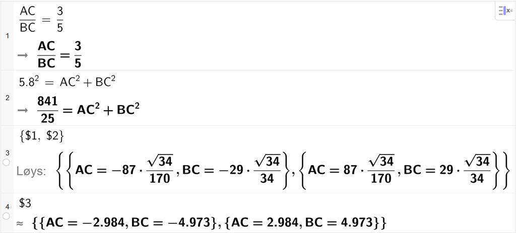 På linje 1 i CAS-vindauget i GeoGebra er det skrive A C delt på B C er lik 3 delt på 5. Svaret er det same. På linje 2 er 5,8 i andre sett lik A C i andre pluss B C i andre. Svaret er 841 delt på 25 er lik A C i andre pluss B C i andre. På linje 3 er det skrive sløyfeparentes dollarteikn 1 komma, dollarteikn 2 sløyfeparentes slutt. Svaret med Løys er A C og B C lik to uttrykk som vi finn tilnærma verdiar til, på neste linje. På linje 4 er det skrive dollarteikn 3. Svaret med tilnærming er A C er lik minus 2,984, B C er lik minus 4,973 og A C er lik 2,984, B C er lik 4,973. Skjermutklipp.