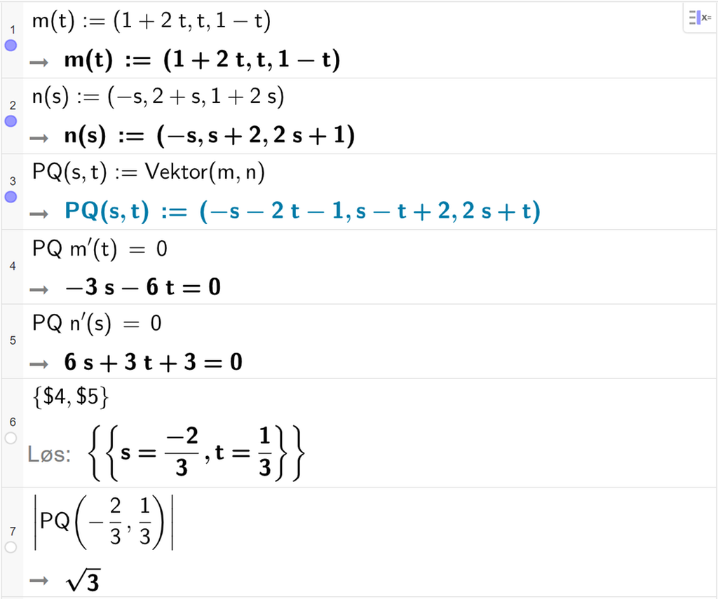Skjermutklipp fra CAS-vinduet i GeoGebra. På linje 1 er m av t definert med koordinatene 1 pluss 2 t, t og 1 minus t. På linje 2 er n av s definert med koordinatene minus s, 2 pluss s og 1 pluss 2 s. På linje 3 er P Q av s og t definert som Vektor parentes m komma, n parentes slutt. Det blir P Q av s og t kolon er lik parentes minus s minus 2 t minus 2 komma s minus t pluss 2 komma 2 s pluss t parentes slutt. På linje 4 er det skrevet P Q multiplisert med m derivert av t er lik 0. Svaret er minus 3 s minus 6 t er lik 0. På linje 5 er det skrevet P Q multiplisert med n derivert av s er lik 0. Svaret er 6 s pluss 3 t pluss 3 er lik 0. På linje 6 er det skrevet sløyfeparentes dollartegn 4 komma, dollartegn 5 sløyfeparentes slutt. Svaret med Løs er s er lik minus 2 tredjedeler og t er lik 1 tredjedel. På linje 7 er det skrevet absoluttverdien av P Q av minus 2 tredjedeler og 1 tredjedel. Svaret er rota av 3. Skjermutklipp.