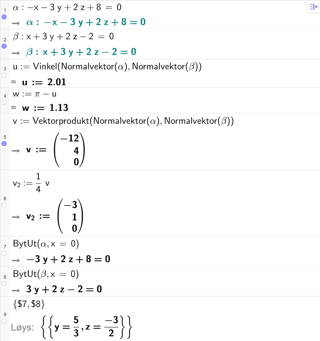 Skjermutklipp frå CAS-feltet i GeoGebra. På linje 1 er alfa definert som minus x minus 3 y pluss 2 z pluss 8 er lik 0. På linje 2 er beta definert som x pluss 3 y pluss 2 z minus 2 er lik 0. På linje 3 er u definert med kommandoen Vinkel med argumenta Normalvektor av alfa og Normalvektor av beta. Svaret med tilnærming er u kolon er lik 2,01. På linje 4 er w definert som pi minus u. Svaret med tilnærming er w kolon er lik 1,13. På linje 5 er v definert som Vektorprodukt av Normalvektor av alfa og Normalvektor av beta. Svaret er v kolon er lik koordinatane minus 12, 4 og 0. På linje 6 er v 2 definert som ein fjerdedels v. Svaret er v 2 kolon er lik koordinatane minus 3, 1 og 0. På linje 7 er kommandoen BytUt med argumenta alfa og x er lik 0 skriven inn. Svaret er minus 3 y pluss 2 z pluss 8 er lik 0. På linje 8 er kommandoen BytUt med argumenta beta og x er lik 0 skriven inn. Svaret er 3 y pluss 2 z minus 2 er lik 0. På linje 9 er det skrive sløyfeparentes dollarteikn 7 komma, dollarteikn 8 sløyfeparentes slutt. Svaret med Løys er y er lik 5 tredjedelar og z er lik minus 3 todelar. Skjermutklipp.