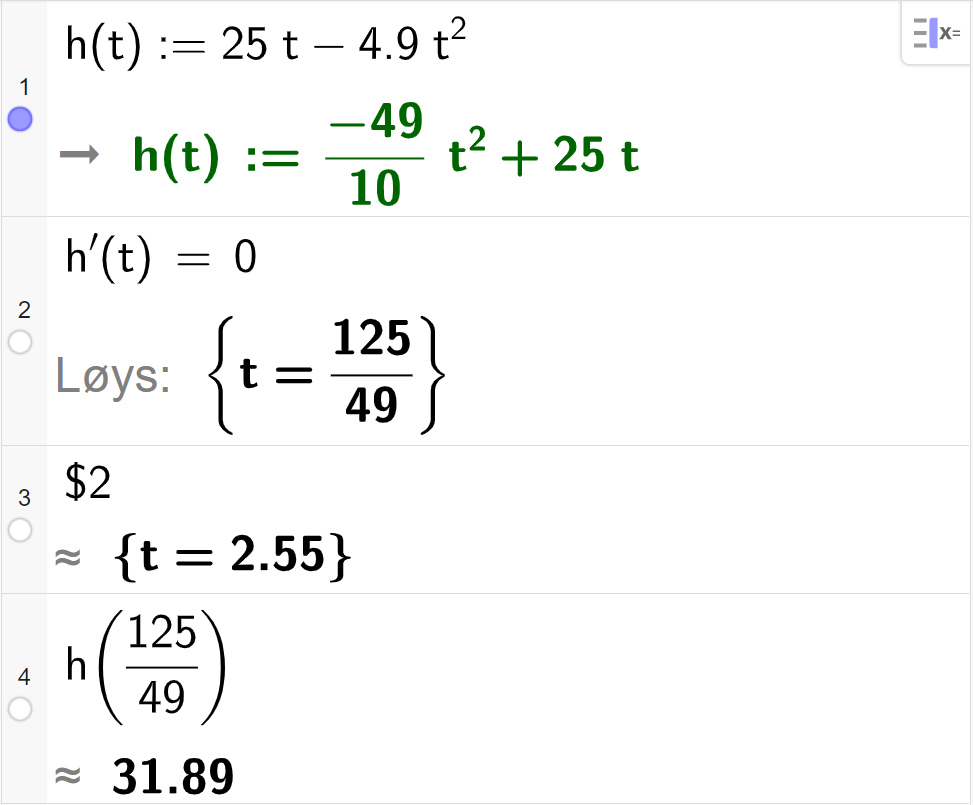 CAS-utrekning med GeoGebra. På linje 1 er det skrive h av t kolon er lik 25 t minus 4,9 t i andre. Svaret er h av t kolon er lik minus 49 delt på 10 multiplisert med t i andre pluss 25 t. På linje 2 er det skrive h derivert av t er lik 0. Svaret med "Løys" er t er lik 125 delt på 49. På linje 3 er det skrive dollarteikn 2. Svaret med tilnærming er t er lik 2,55. På linje 4 er det skrive h av 125 førtinidelar. Svaret med tilnærming er 31,89. Skjermutklipp.